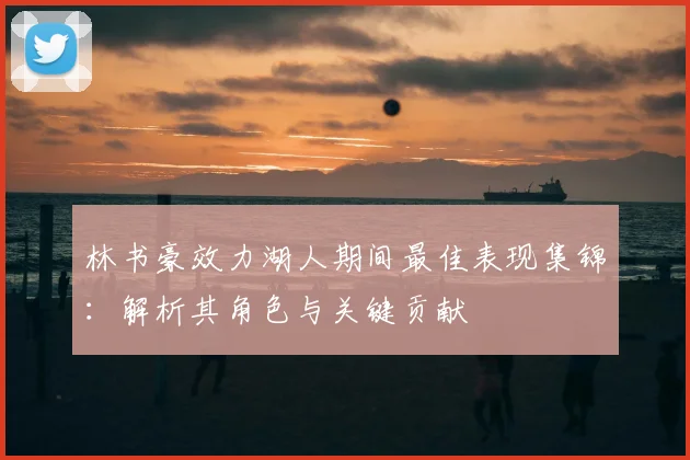 林书豪效力湖人期间最佳表现集锦：解析其角色与关键贡献