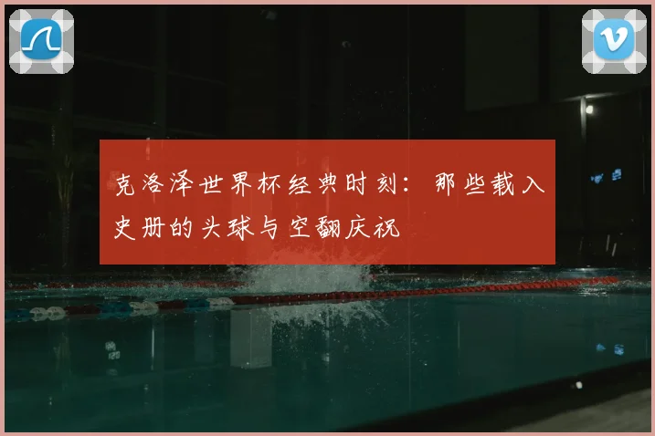 克洛泽世界杯经典时刻：那些载入史册的头球与空翻庆祝