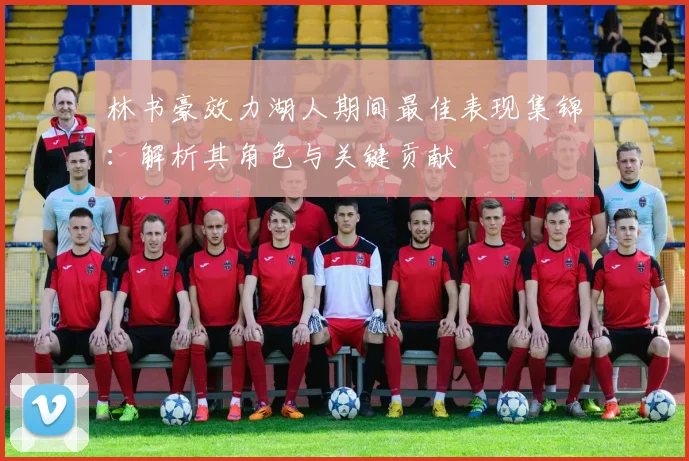 林书豪效力湖人期间最佳表现集锦：解析其角色与关键贡献