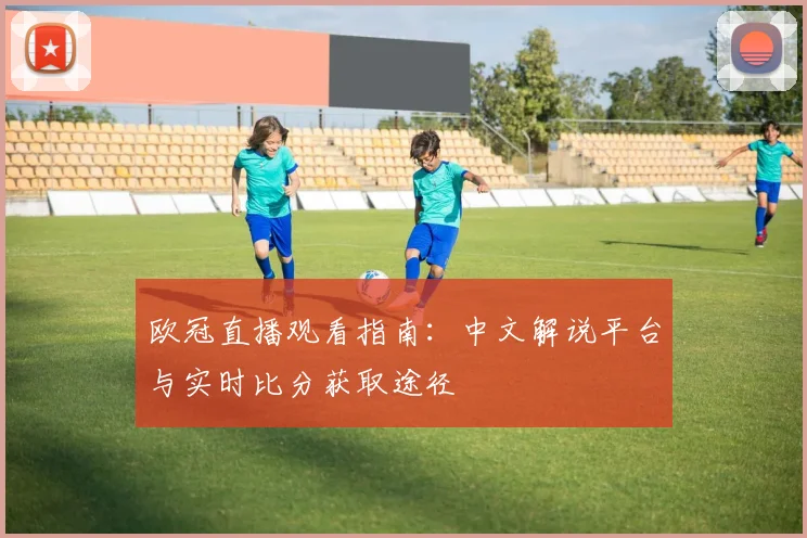 欧冠直播观看指南：中文解说平台与实时比分获取途径
