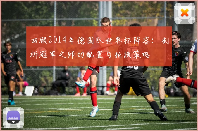 回顾2014年德国队世界杯阵容：剖析冠军之师的配置与轮换策略