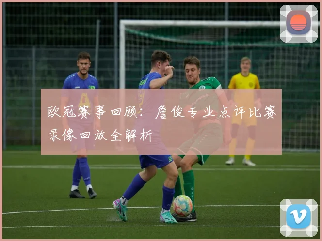 欧冠赛事回顾：詹俊专业点评比赛录像回放全解析