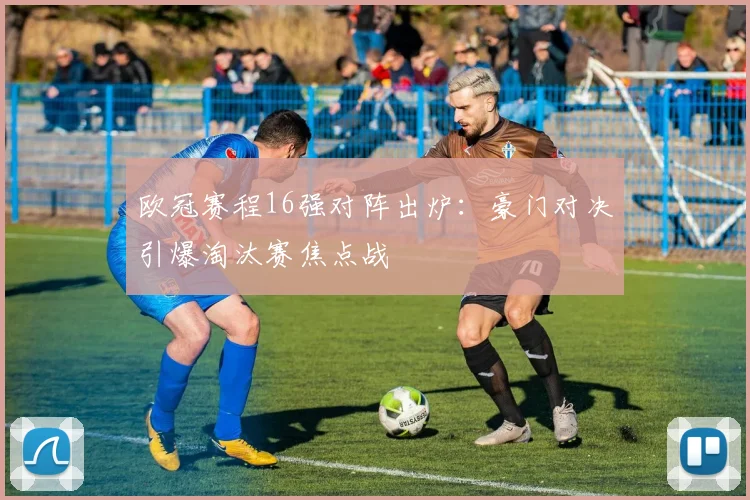 欧冠赛程16强对阵出炉：豪门对决引爆淘汰赛焦点战