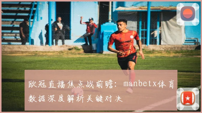 欧冠直播焦点战前瞻：manbetx体育数据深度解析关键对决