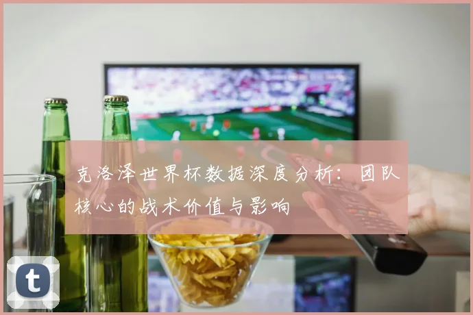 克洛泽世界杯数据深度分析：团队核心的战术价值与影响