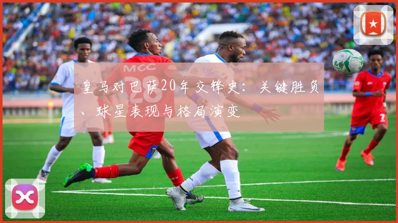 皇马对巴萨20年交锋史：关键胜负、球星表现与格局演变