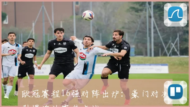 欧冠赛程16强对阵出炉：豪门对决引爆淘汰赛焦点战